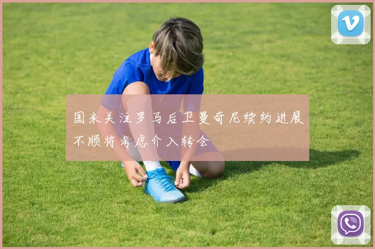 国米关注罗马后卫曼奇尼续约进展不顺将考虑介入转会