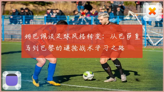 姆巴佩谈足球风格转变：从巴萨皇马到巴黎的逼抢战术学习之路