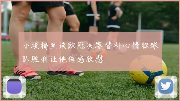小埃梅里谈欧冠决赛替补心情称球队胜利让他倍感欣慰
