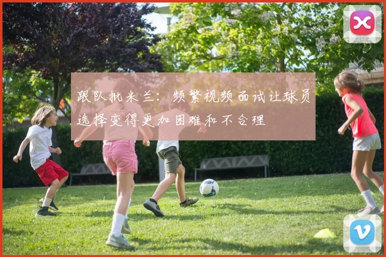 跟队批米兰：频繁视频面试让球员选择变得更加困难和不合理
