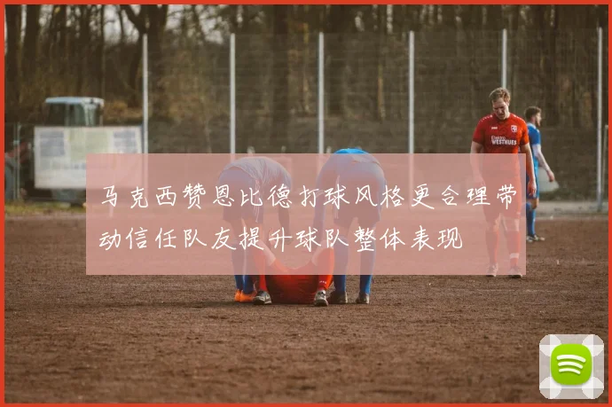马克西赞恩比德打球风格更合理带动信任队友提升球队整体表现