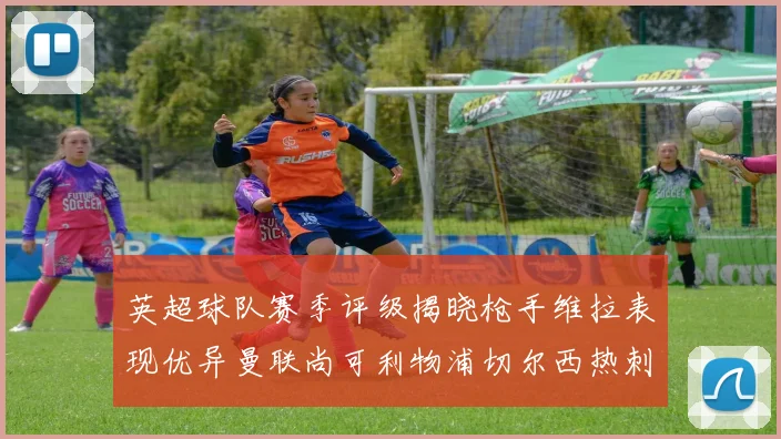 英超球队赛季评级揭晓枪手维拉表现优异曼联尚可利物浦切尔西热刺需努力