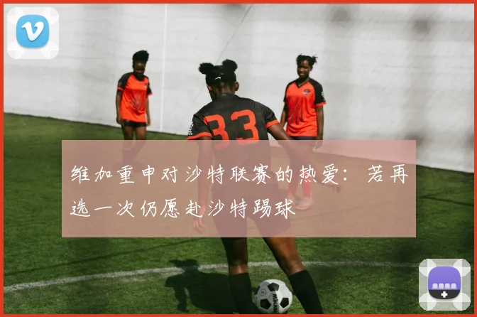 维加重申对沙特联赛的热爱：若再选一次仍愿赴沙特踢球