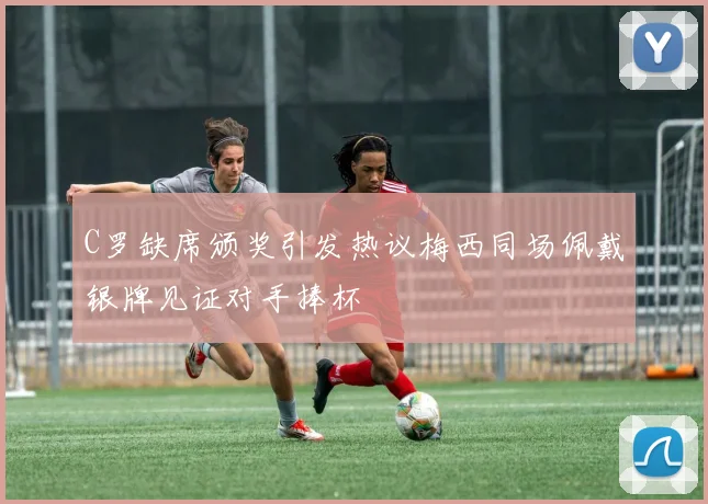 C罗缺席颁奖引发热议梅西同场佩戴银牌见证对手捧杯