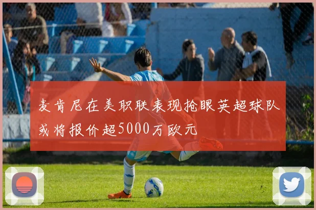 麦肯尼在美职联表现抢眼英超球队或将报价超5000万欧元