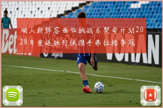 湖人新阵容面临挑战东契奇计划2028年重返独行侠携手弗拉格争冠