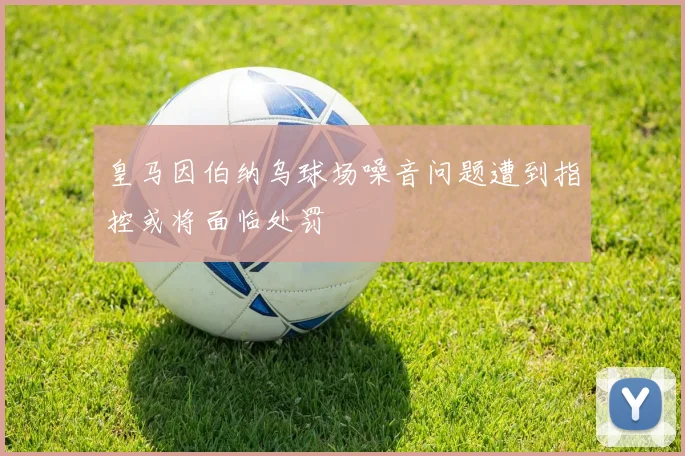 皇马因伯纳乌球场噪音问题遭到指控或将面临处罚