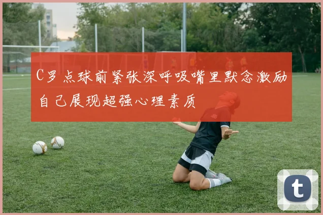 C罗点球前紧张深呼吸嘴里默念激励自己展现超强心理素质