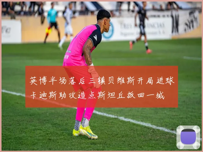 英博半场落后三镇贝维斯开局进球卡迪斯助攻造点斯坦丘扳回一城