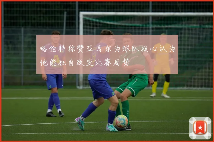 略伦特称赞亚马尔为球队核心认为他能独自改变比赛局势