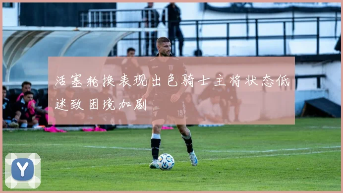 活塞轮换表现出色骑士主将状态低迷致困境加剧