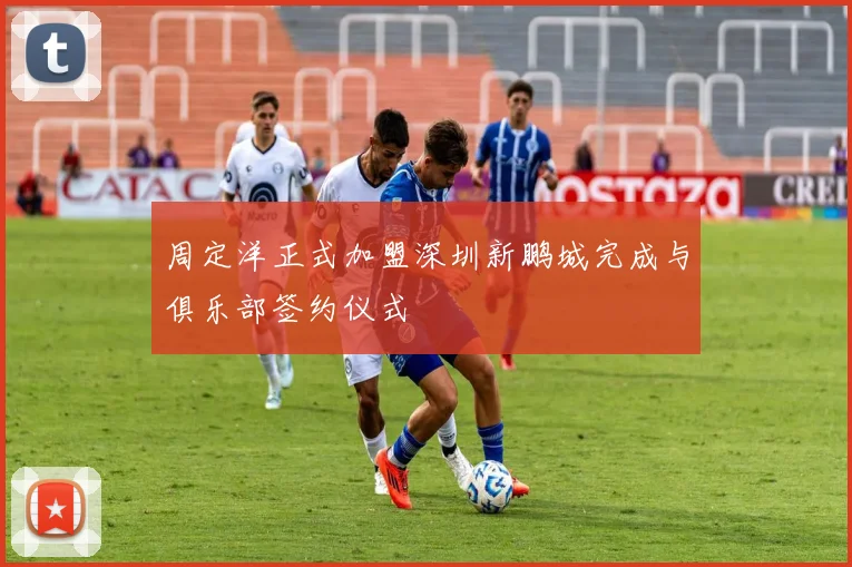 周定洋正式加盟深圳新鹏城完成与俱乐部签约仪式