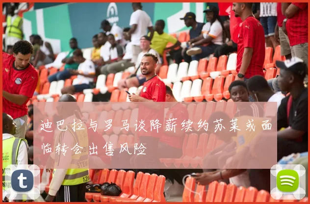 迪巴拉与罗马谈降薪续约苏莱或面临转会出售风险