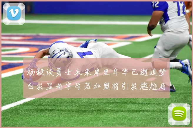 杨毅谈勇士未来库里年华已逝追梦白发显老字母若加盟将引发尴尬局面
