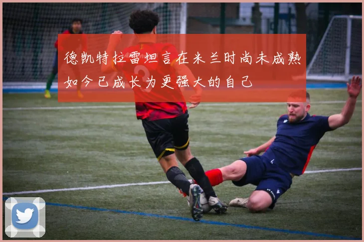 德凯特拉雷坦言在米兰时尚未成熟如今已成长为更强大的自己
