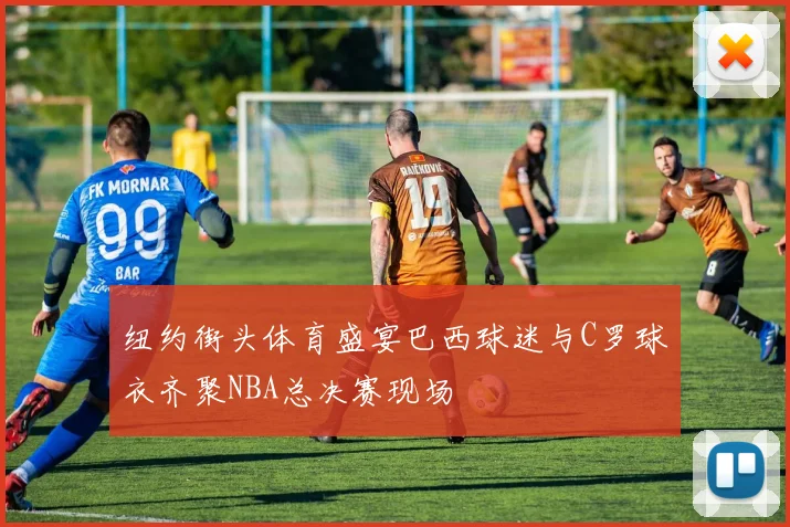 纽约街头体育盛宴巴西球迷与C罗球衣齐聚NBA总决赛现场