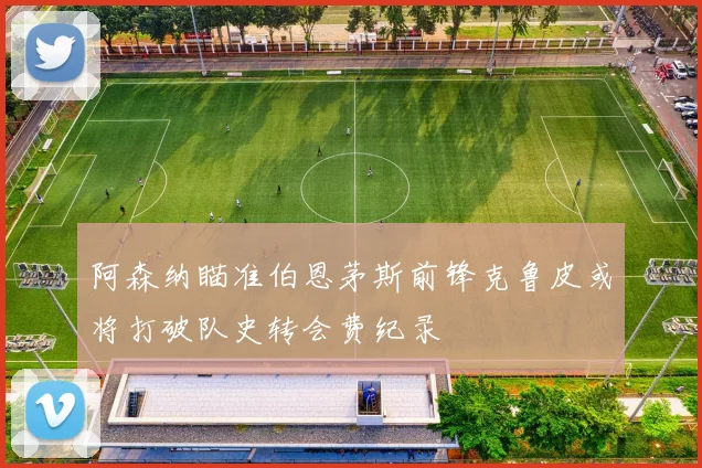 阿森纳瞄准伯恩茅斯前锋克鲁皮或将打破队史转会费纪录