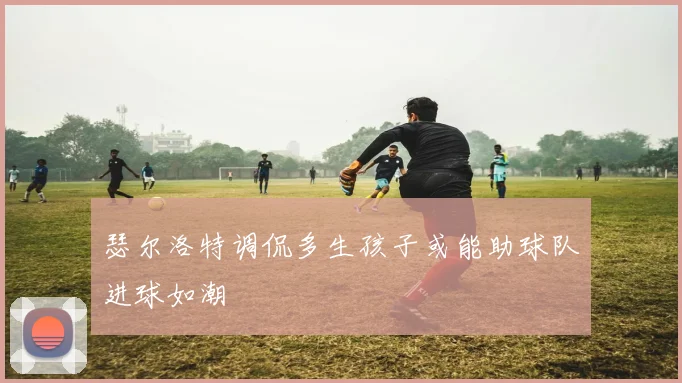 瑟尔洛特调侃多生孩子或能助球队进球如潮