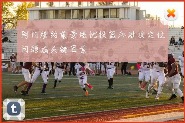 阿门续约前景堪忧投篮和进攻定位问题成关键因素