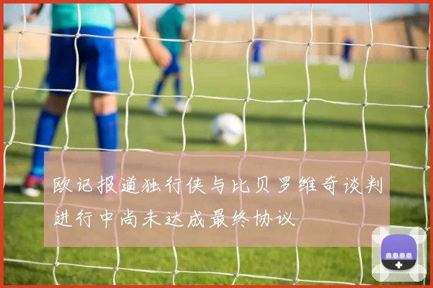 欧记报道独行侠与比贝罗维奇谈判进行中尚未达成最终协议