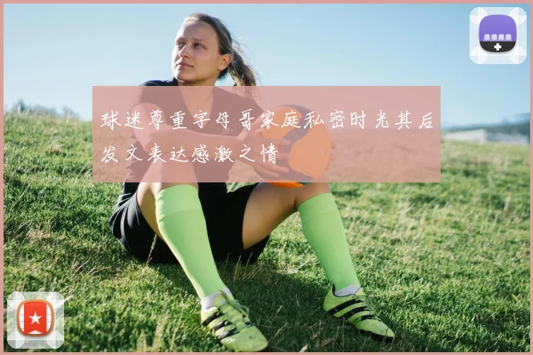 球迷尊重字母哥家庭私密时光其后发文表达感激之情