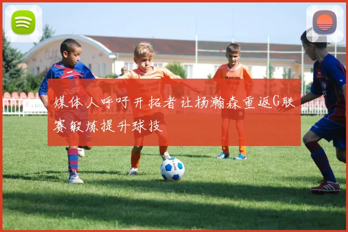 媒体人呼吁开拓者让杨瀚森重返G联赛锻炼提升球技