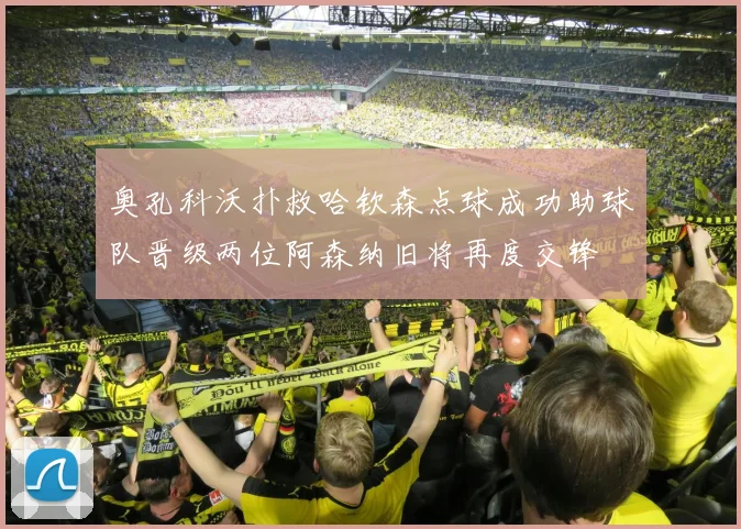 奥孔科沃扑救哈钦森点球成功助球队晋级两位阿森纳旧将再度交锋