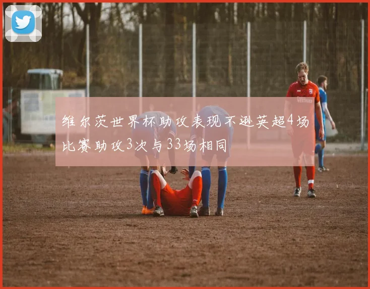 维尔茨世界杯助攻表现不逊英超4场比赛助攻3次与33场相同