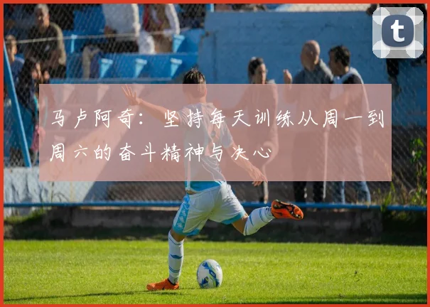 马卢阿奇：坚持每天训练从周一到周六的奋斗精神与决心
