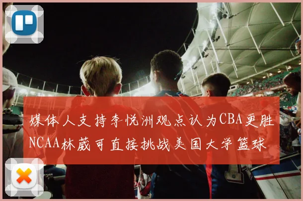 媒体人支持李悦洲观点认为CBA更胜NCAA林葳可直接挑战美国大学篮球
