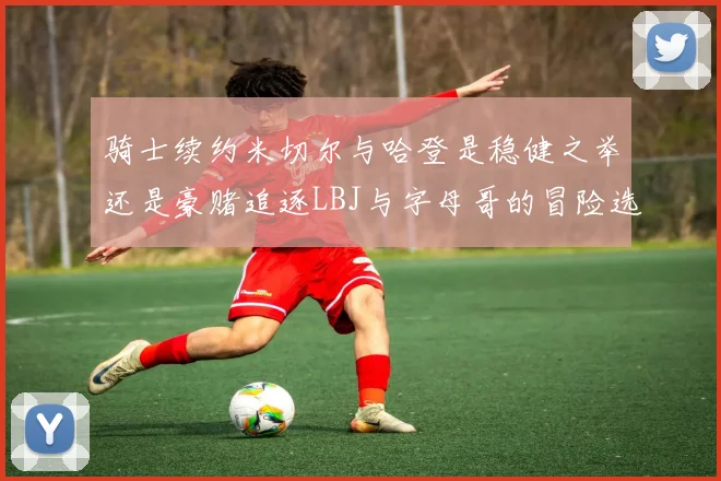 骑士续约米切尔与哈登是稳健之举还是豪赌追逐LBJ与字母哥的冒险选择