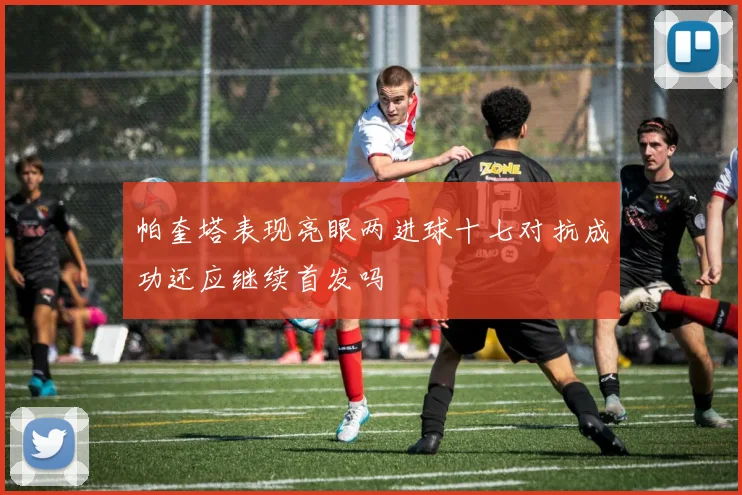 帕奎塔表现亮眼两进球十七对抗成功还应继续首发吗